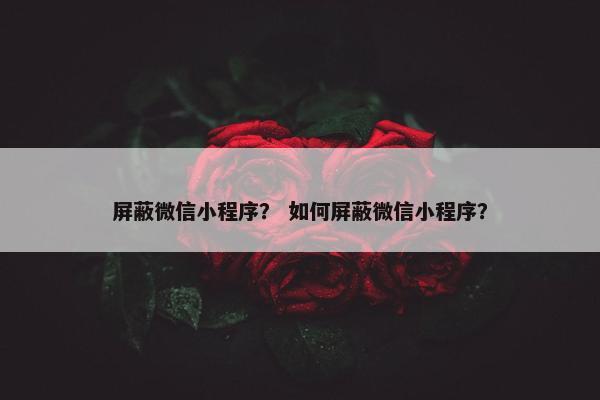 屏蔽微信小程序？ 如何屏蔽微信小程序？