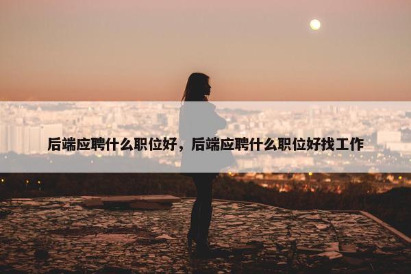 后端应聘什么职位好，后端应聘什么职位好找工作