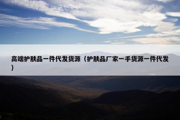 高端护肤品一件代发货源（护肤品厂家一手货源一件代发）