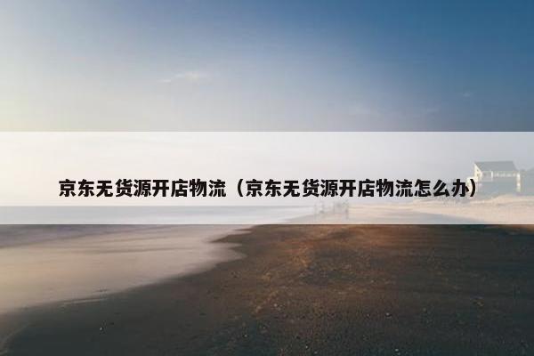 京东无货源开店物流（京东无货源开店物流怎么办）
