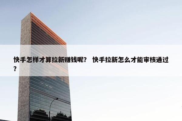 快手怎样才算拉新赚钱呢？ 快手拉新怎么才能审核通过？