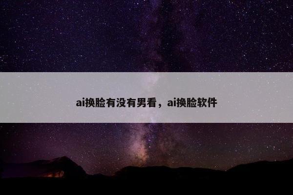 ai换脸有没有男看，ai换脸软件