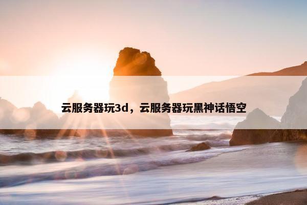 云服务器玩3d，云服务器玩黑神话悟空