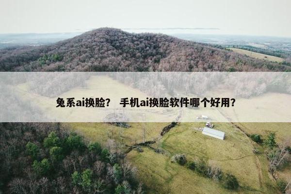 兔系ai换脸？ 手机ai换脸软件哪个好用？