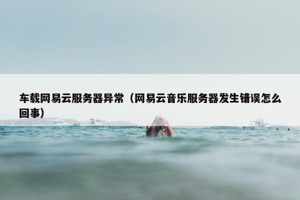 车载网易云服务器异常（网易云音乐服务器发生错误怎么回事）