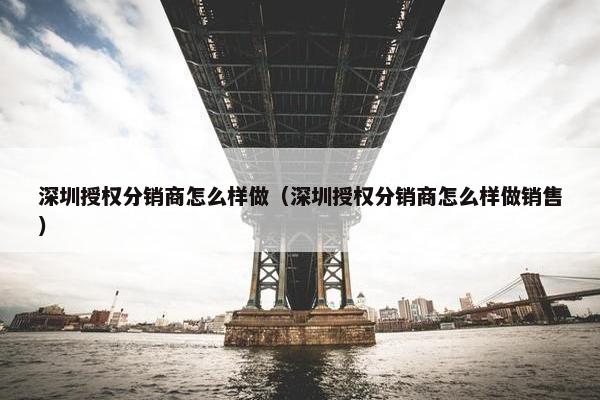 深圳授权分销商怎么样做（深圳授权分销商怎么样做销售）