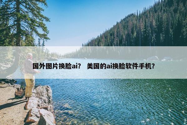 国外图片换脸ai？ 美国的ai换脸软件手机？