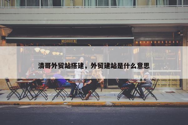 清哥外贸站搭建，外贸建站是什么意思