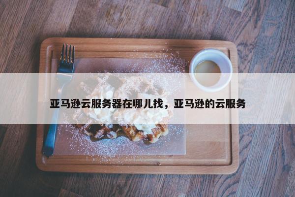 亚马逊云服务器在哪儿找，亚马逊的云服务