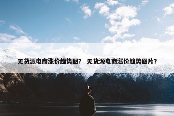 无货源电商涨价趋势图？ 无货源电商涨价趋势图片？