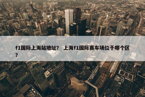 f1国际上海站地址？ 上海f1国际赛车场位于哪个区？