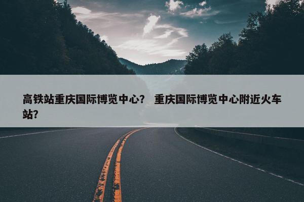 高铁站重庆国际博览中心？ 重庆国际博览中心附近火车站？