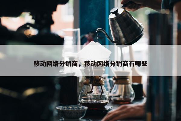 移动网络分销商，移动网络分销商有哪些