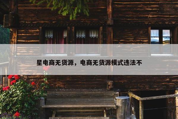 星电商无货源，电商无货源模式违法不