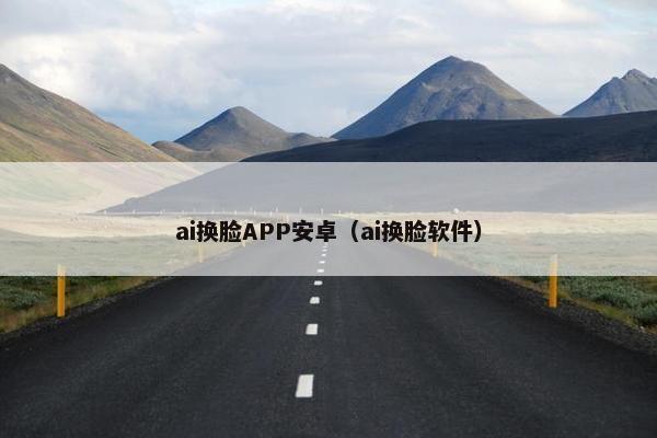 ai换脸APP安卓（ai换脸软件）