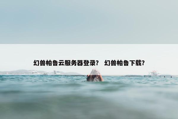 幻兽帕鲁云服务器登录？ 幻兽帕鲁下载？