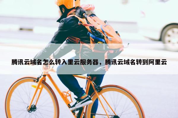 腾讯云域名怎么转入里云服务器，腾讯云域名转到阿里云