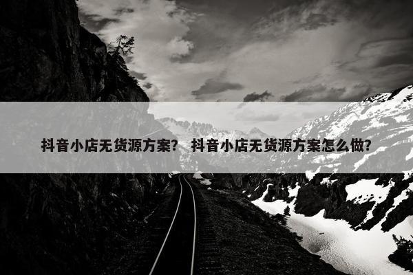 抖音小店无货源方案？ 抖音小店无货源方案怎么做？