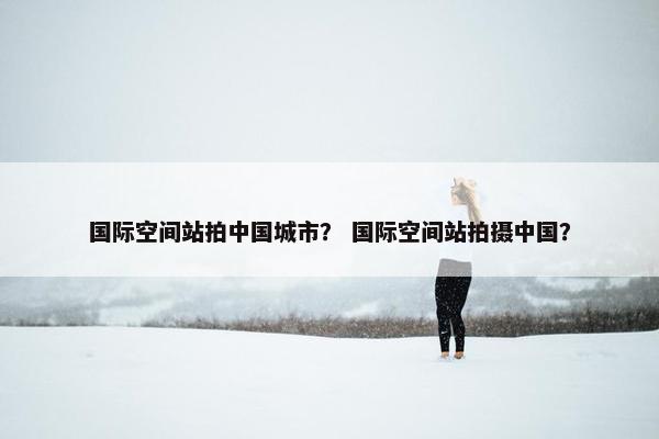 国际空间站拍中国城市？ 国际空间站拍摄中国？