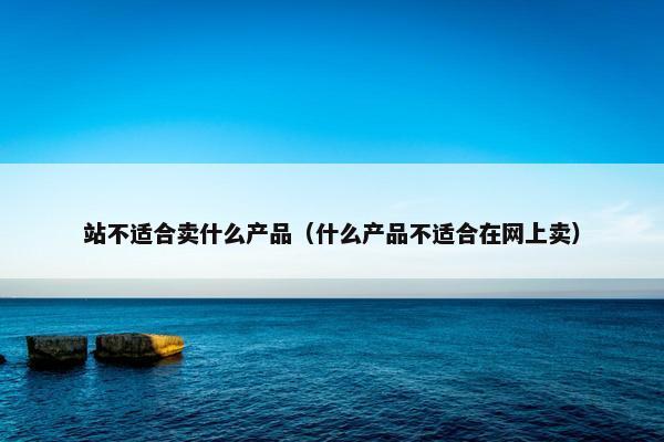 站不适合卖什么产品（什么产品不适合在网上卖）