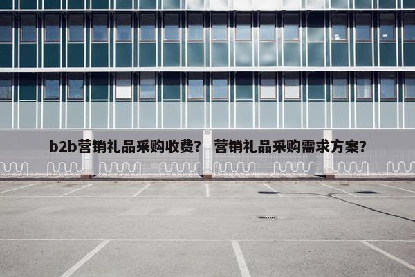 b2b营销礼品采购收费？ 营销礼品采购需求方案？