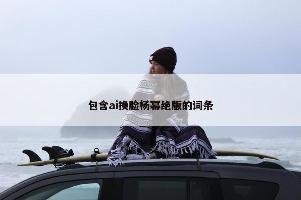 包含ai换脸杨幂绝版的词条