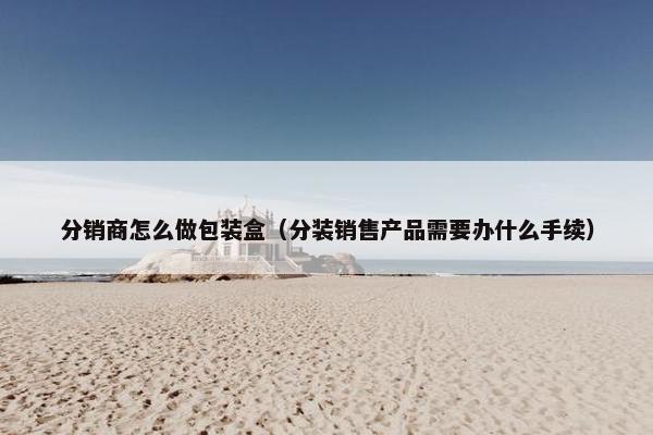 分销商怎么做包装盒（分装销售产品需要办什么手续）