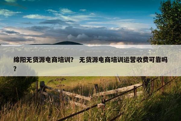 绵阳无货源电商培训？ 无货源电商培训运营收费可靠吗？