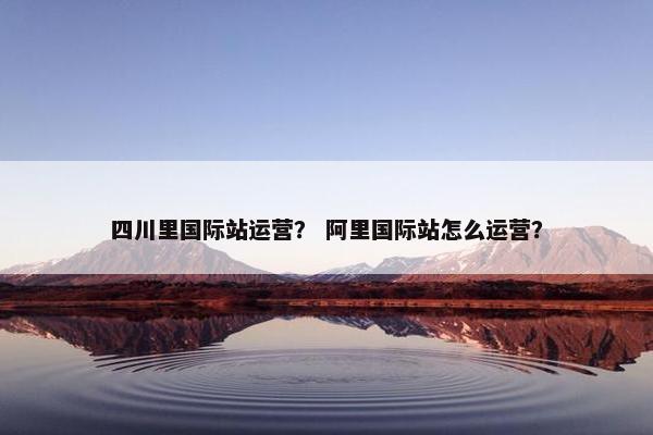 四川里国际站运营？ 阿里国际站怎么运营？