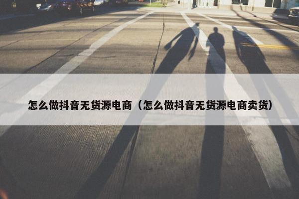 怎么做抖音无货源电商（怎么做抖音无货源电商卖货）