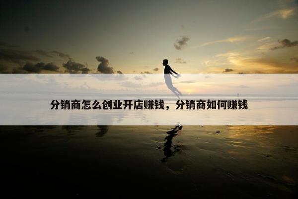 分销商怎么创业开店赚钱，分销商如何赚钱