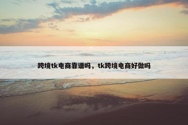 跨境tk电商靠谱吗，tk跨境电商好做吗