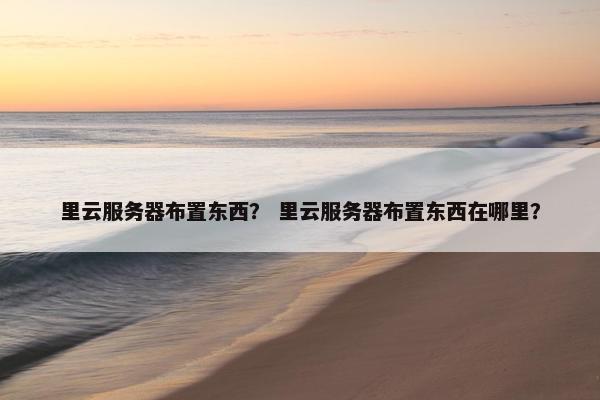 里云服务器布置东西？ 里云服务器布置东西在哪里？