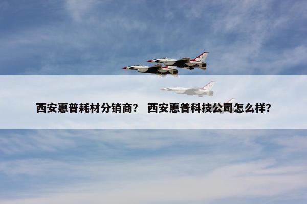 西安惠普耗材分销商？ 西安惠普科技公司怎么样？
