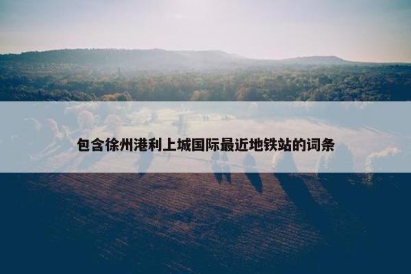 包含徐州港利上城国际最近地铁站的词条