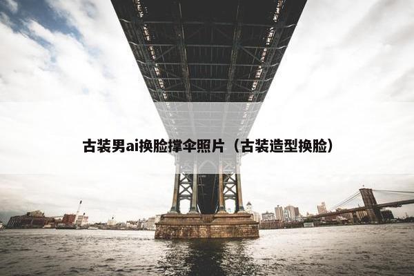 古装男ai换脸撑伞照片（古装造型换脸）