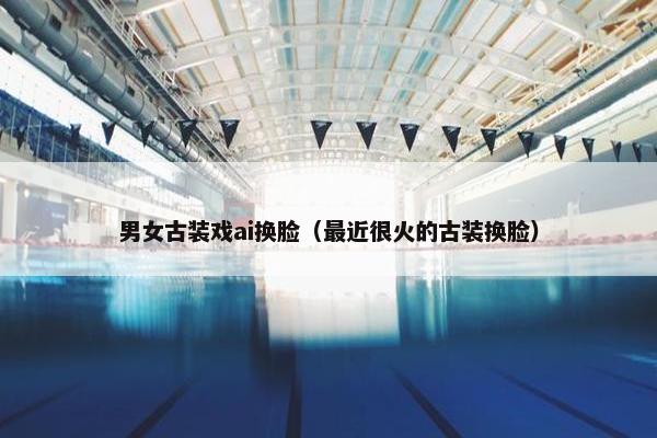 男女古装戏ai换脸（最近很火的古装换脸）