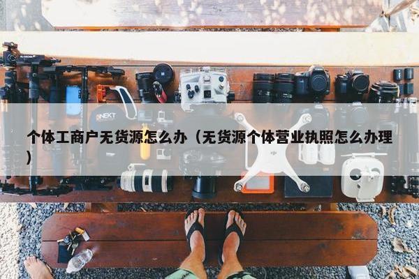 个体工商户无货源怎么办（无货源个体营业执照怎么办理）