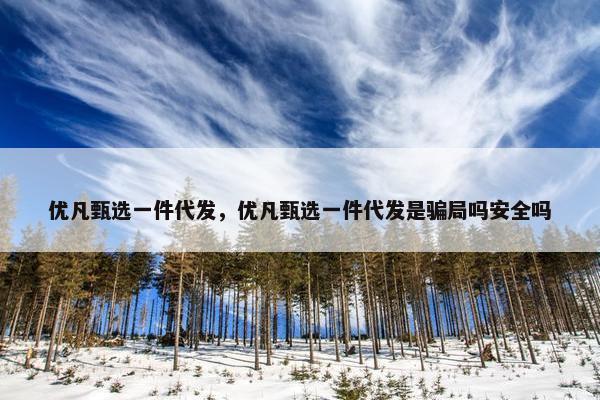 优凡甄选一件代发，优凡甄选一件代发是骗局吗安全吗