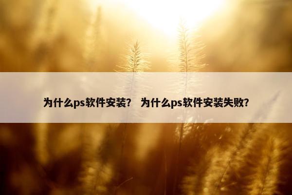 为什么ps软件安装？ 为什么ps软件安装失败？