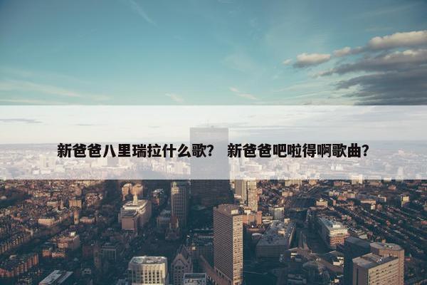 新爸爸八里瑞拉什么歌？ 新爸爸吧啦得啊歌曲？