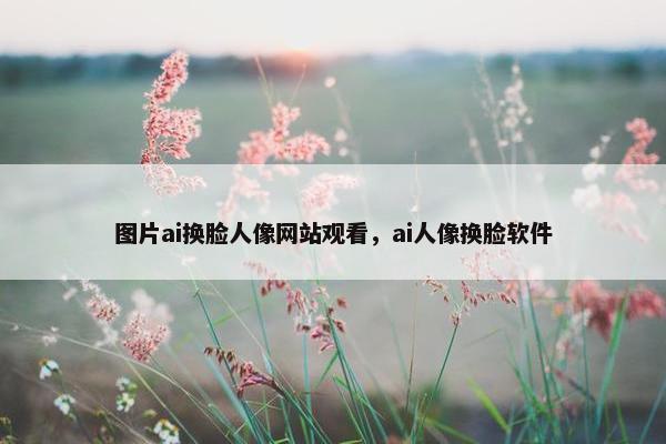 图片ai换脸人像网站观看，ai人像换脸软件