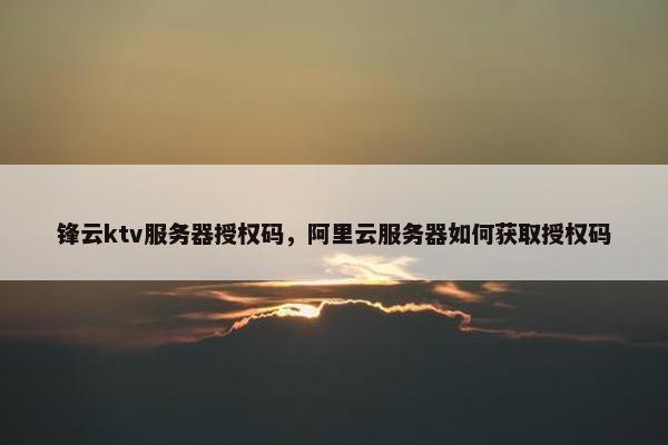 锋云ktv服务器授权码，阿里云服务器如何获取授权码