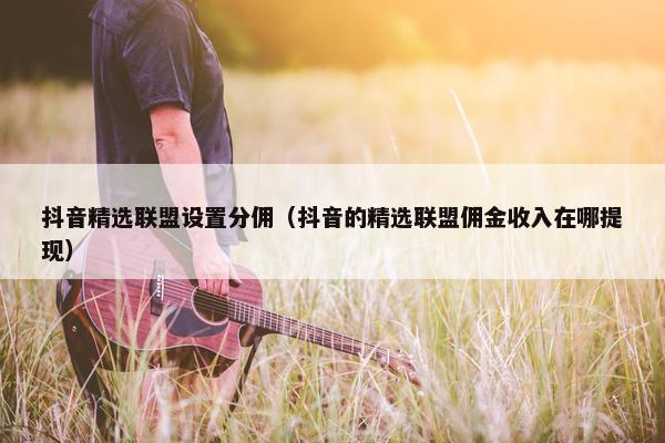 抖音精选联盟设置分佣（抖音的精选联盟佣金收入在哪提现）