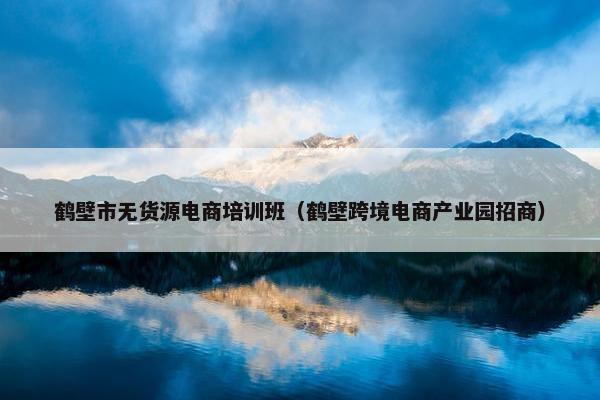 鹤壁市无货源电商培训班（鹤壁跨境电商产业园招商）
