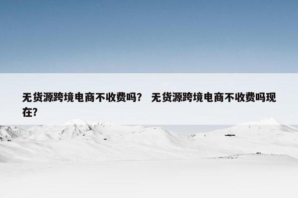 无货源跨境电商不收费吗？ 无货源跨境电商不收费吗现在？