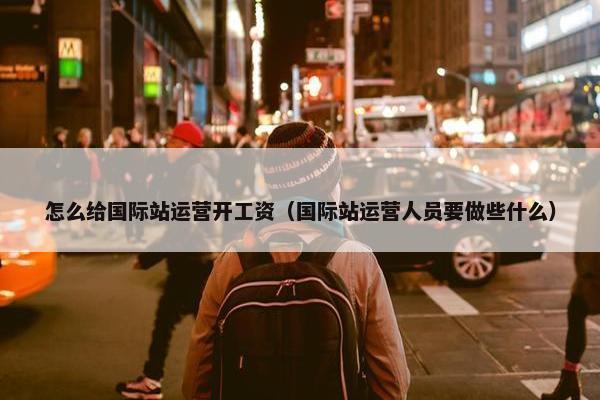 怎么给国际站运营开工资（国际站运营人员要做些什么）