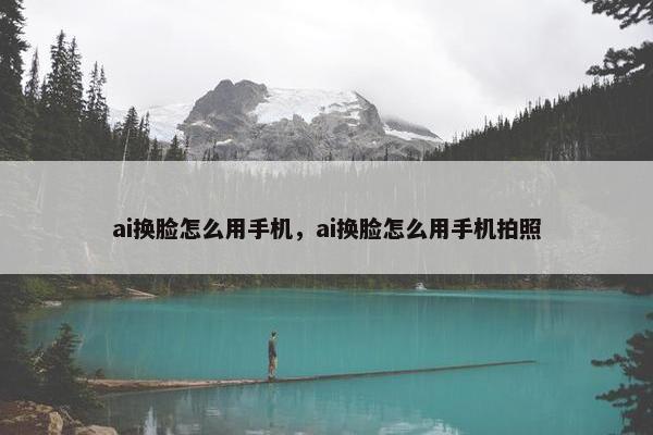 ai换脸怎么用手机，ai换脸怎么用手机拍照