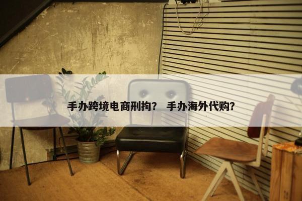 手办跨境电商刑拘？ 手办海外代购？