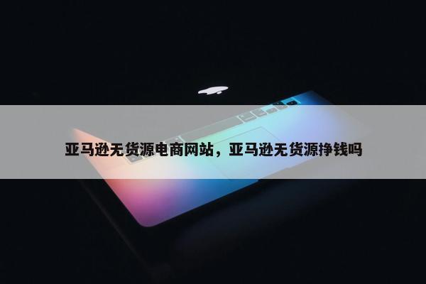 亚马逊无货源电商网站，亚马逊无货源挣钱吗